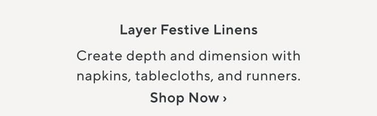 Layer Festive Linens. Create depth and dimension with napkins, tablecloths, and runners. Shop Now.